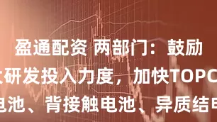 盈通配资 两部门：鼓励企业加大研发投入力度，加快TOPCon电池、背接触电池、异质结电池等技术进步