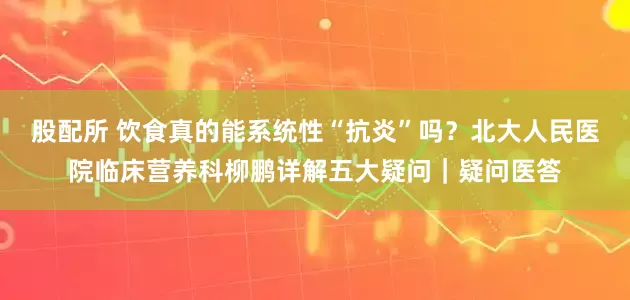 股配所 饮食真的能系统性“抗炎”吗？北大人民医院临床营养科柳鹏详解五大疑问｜疑问医答