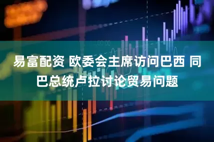 易富配资 欧委会主席访问巴西 同巴总统卢拉讨论贸易问题