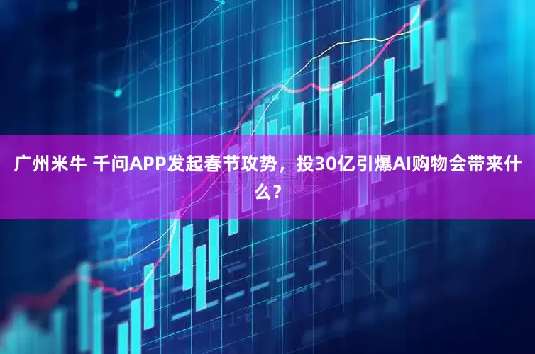 广州米牛 千问APP发起春节攻势，投30亿引爆AI购物会带来什么？