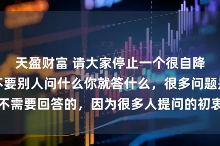 天盈财富 请大家停止一个很自降身份的行为：不要别人问什么你就答什么，很多问题是不需要回答的，因为很多人提问的初衷可能就是不怀好意的