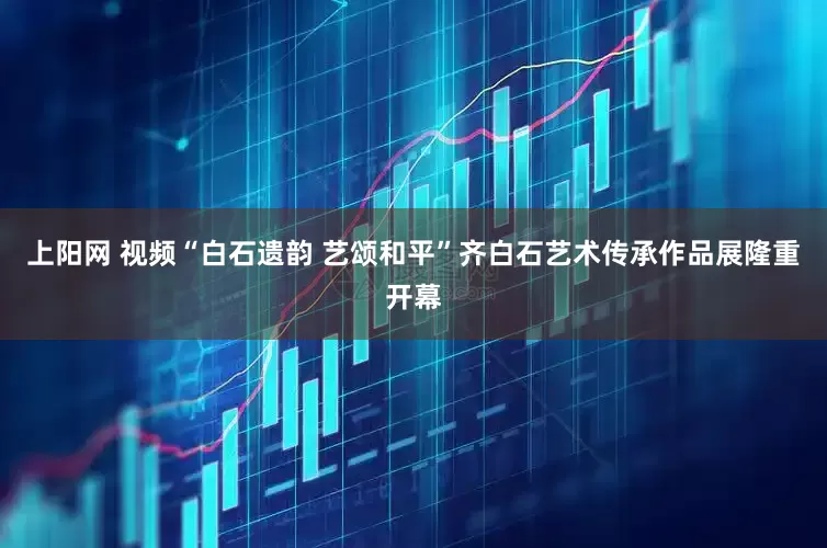 上阳网 视频“白石遗韵 艺颂和平”齐白石艺术传承作品展隆重开幕