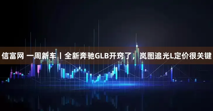 信富网 一周新车丨全新奔驰GLB开窍了，岚图追光L定价很关键