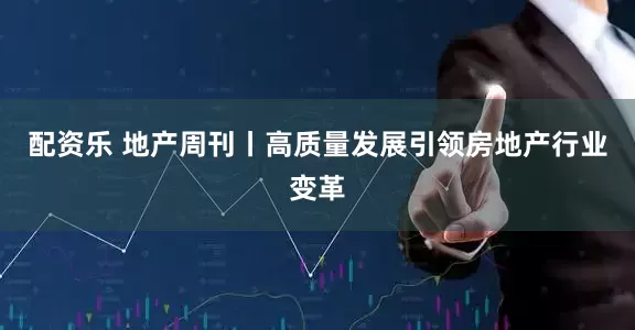 配资乐 地产周刊丨高质量发展引领房地产行业变革