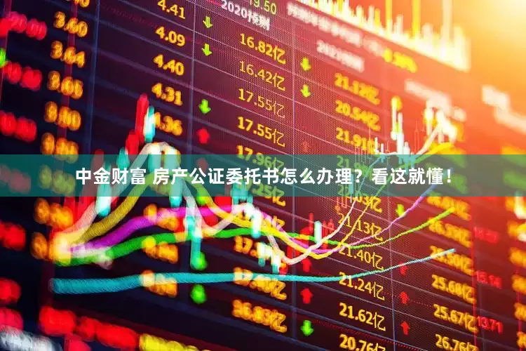 中金财富 房产公证委托书怎么办理？看这就懂！