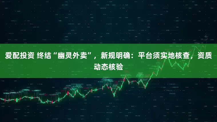 爱配投资 终结“幽灵外卖”，新规明确：平台须实地核查，资质动态核验