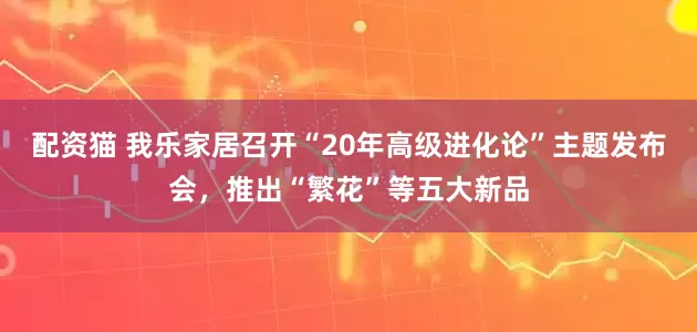 配资猫 我乐家居召开“20年高级进化论”主题发布会，推出“繁花”等五大新品