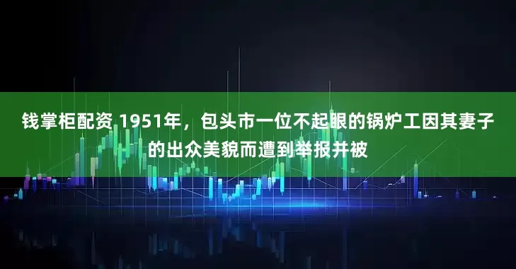 钱掌柜配资 1951年，包头市一位不起眼的锅炉工因其妻子的出众美貌而遭到举报并被