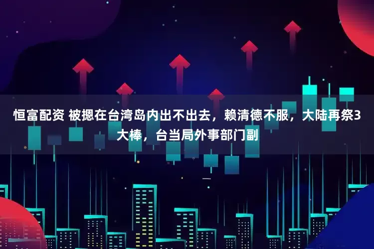 恒富配资 被摁在台湾岛内出不出去，赖清德不服，大陆再祭3大棒，台当局外事部门副