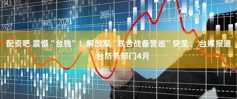 配资吧 震慑“台独”！解放军“联合战备警巡”突至。 台媒报道，台防务部门4月