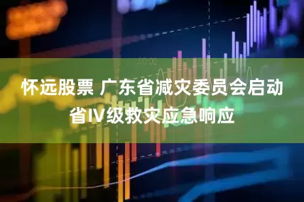 怀远股票 广东省减灾委员会启动省Ⅳ级救灾应急响应
