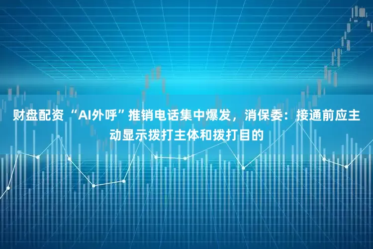 财盘配资 “AI外呼”推销电话集中爆发，消保委：接通前应主动显示拨打主体和拨打目的