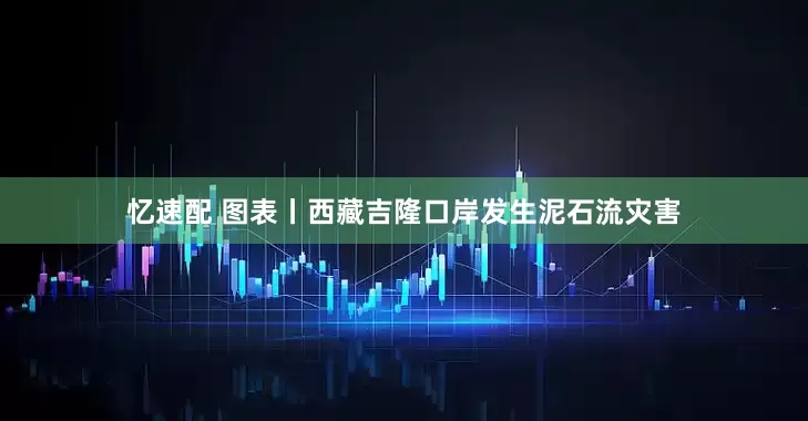 忆速配 图表丨西藏吉隆口岸发生泥石流灾害