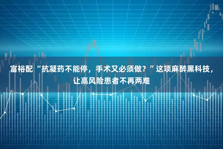 富裕配 “抗凝药不能停，手术又必须做？”这项麻醉黑科技，让高风险患者不再两难
